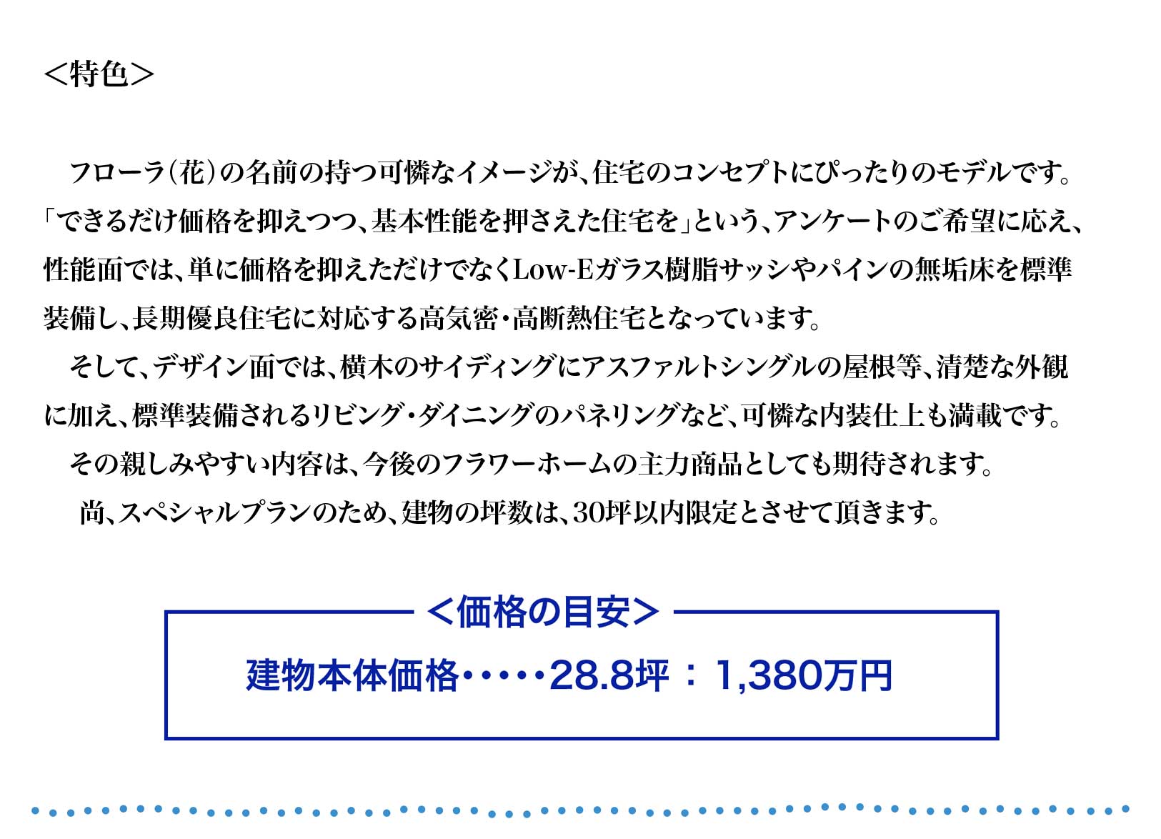 フローラ（花）の名前の持つ可憐なイメージが、住宅のコンセプトにぴったりのモデルです。
「できるだけ価格を抑えつつ、基本性能を押さえた住宅を」という、アンケートのご希望に応え、
性能面では、単に価格を抑えただけでなくLow-Eガラス樹脂サッシやパインの無垢床を標準
装備し、長期優良住宅に対応する高気密・高断熱住宅となっています。
　そして、デザイン面では、横木のサイディングにアスファルトシングルの屋根等、清楚な外観
に加え、標準装備されるリビング・ダイニングのパネリングなど、可憐な内装仕上も満載です。
　その親しみやすい内容は、今後のフラワーホームの主力商品としても期待されます。
　 尚、スペシャルプランのため、建物の坪数は、30坪以内限定とさせて頂きます。