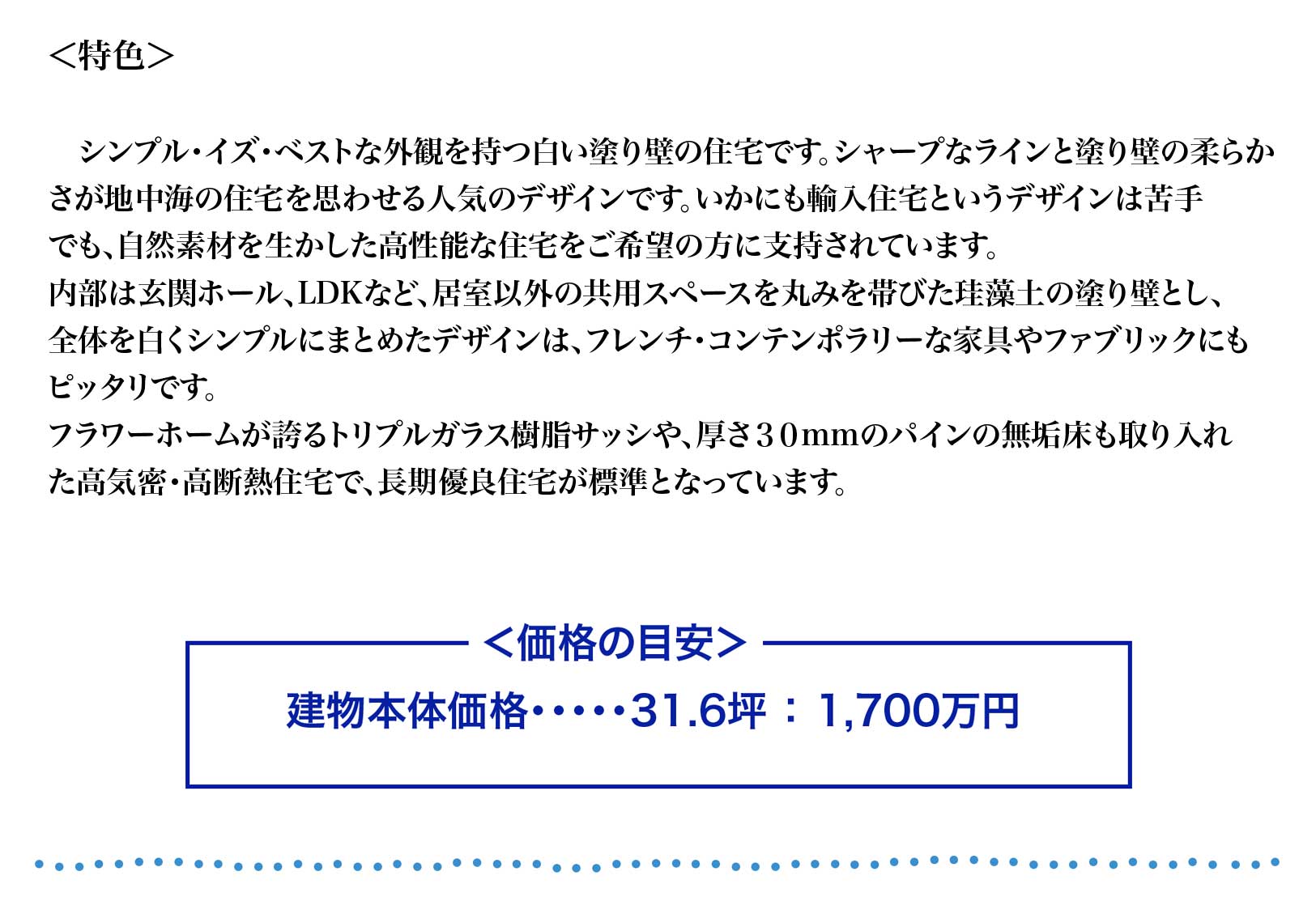 シンプル・イズ・ベストな外観を持つ白い塗り壁の住宅です。シャープなラインと塗り壁の柔らか
さが地中海の住宅を思わせる人気のデザインです。いかにも輸入住宅というデザインは苦手
でも、自然素材を生かした高性能な住宅をご希望の方に支持されています。
内部は玄関ホール、LDKなど、居室以外の共用スペースを丸みを帯びた珪藻土の塗り壁とし、
全体を白くシンプルにまとめたデザインは、フレンチ・コンテンポラリーな家具やファブリックにも
ピッタリです。
フラワーホームが誇るトリプルガラス樹脂サッシや、厚さ３０mmのパインの無垢床も取り入れ
た高気密・高断熱住宅で、長期優良住宅が標準となっています。