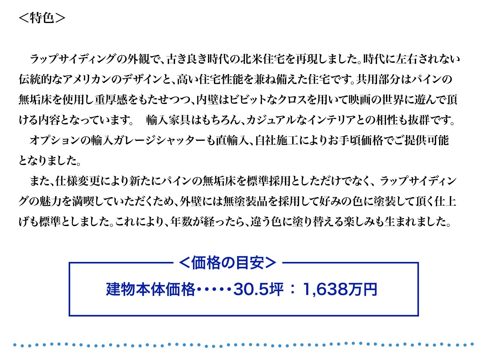 ラップサイディングの外観で、古き良き時代の北米住宅を再現しました。時代に左右されない
伝統的なアメリカンのデザインと、高い住宅性能を兼ね備えた住宅です。共用部分はパインの
無垢床を使用し重厚感をもたせつつ、内壁はビビットなクロスを用いて映画の世界に遊んで頂
ける内容となっています。　輸入家具はもちろん、カジュアルなインテリアとの相性も抜群です。
　オプションの輸入ガレージシャッターも直輸入、自社施工によりお手頃価格でご提供可能
となりました。
　また、仕様変更により新たにパインの無垢床を標準採用としただけでなく、 ラップサイディン
グの魅力を満喫していただくため、外壁には無塗装品を採用して好みの色に塗装して頂く仕上
げも標準としました。これにより、年数が経ったら、違う色に塗り替える楽しみも生まれました。