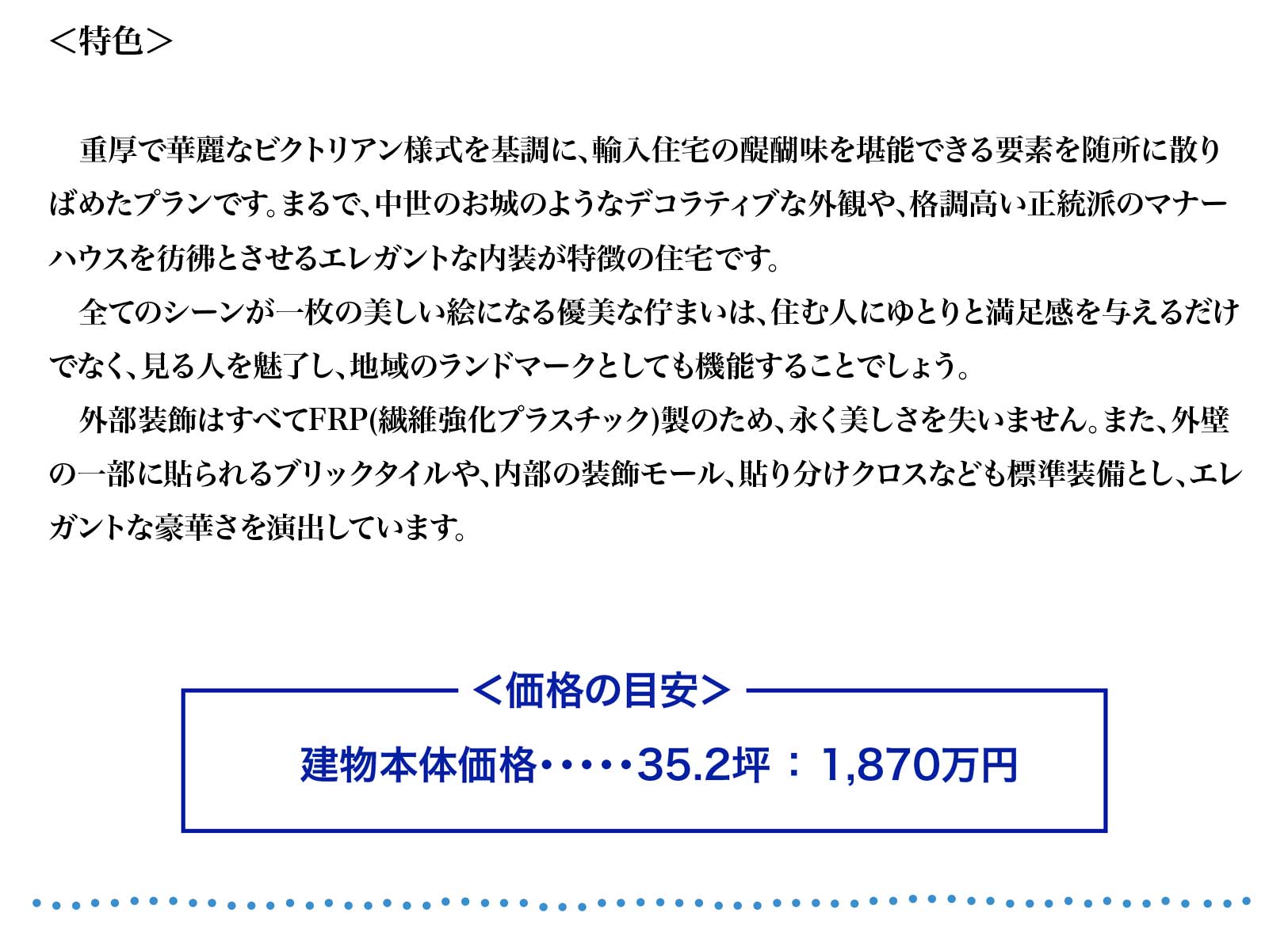 重厚で華麗なビクトリアン様式を基調に、輸入住宅の醍醐味を堪能できる要素を随所に散り
ばめたプランです。まるで、中世のお城のようなデコラティブな外観や、格調高い正統派のマナー
ハウスを彷彿とさせるエレガントな内装が特徴の住宅です。
　全てのシーンが一枚の美しい絵になる優美な佇まいは、住む人にゆとりと満足感を与えるだけ
でなく、見る人を魅了し、地域のランドマークとしても機能することでしょう。
　外部装飾はすべてFRP(繊維強化プラスチック)製のため、永く美しさを失いません。また、外壁
の一部に貼られるブリックタイルや、内部の装飾モール、貼り分けクロスなども標準装備とし、エレ
ガントな豪華さを演出しています。