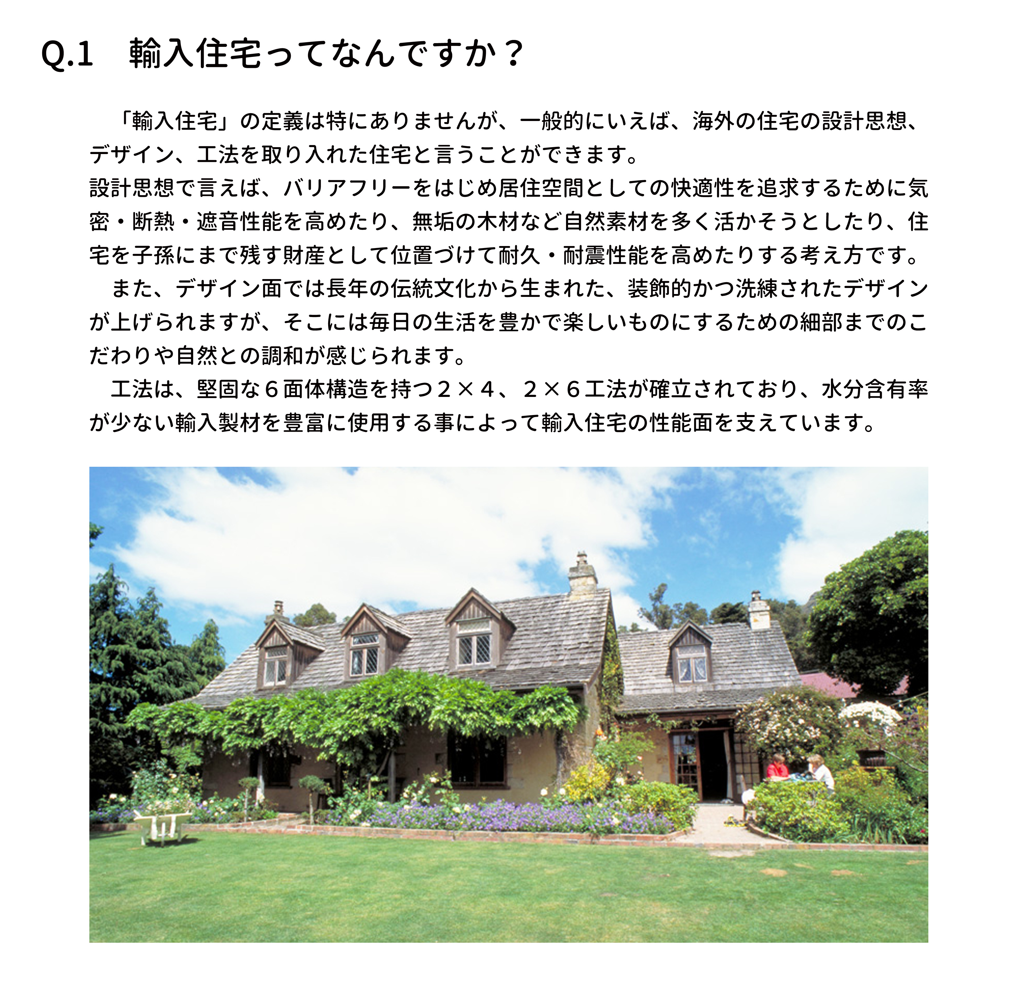 「輸入住宅」の定義は特にありませんが、一般的にいえば、海外の住宅の設計思想、デザイン、工法を取り入れた住宅と言うことができます。
設計思想で言えば、バリアフリーをはじめ居住空間としての快適性を追求するために気密・断熱・遮音性能を高めたり、無垢の木材など自然素材を多く活かそうとしたり、住宅を子孫にまで残す財産
として位置づけて耐久・耐震性能を高めたりする考え方です。また、デザイン面では長年の伝統文化から生まれた、装飾的かつ洗練されたデザインが上げられますが、そこには毎日の生活を豊かで
楽しいものにするための細部までのこだわりや自然との調和が感じられます。工法は、堅固な６面体構造を持つ２×４、２×６工法が確立されており、水分含有率が少ない輸入製材を豊富に使用する事
によって輸入住宅の性能面を支えています。