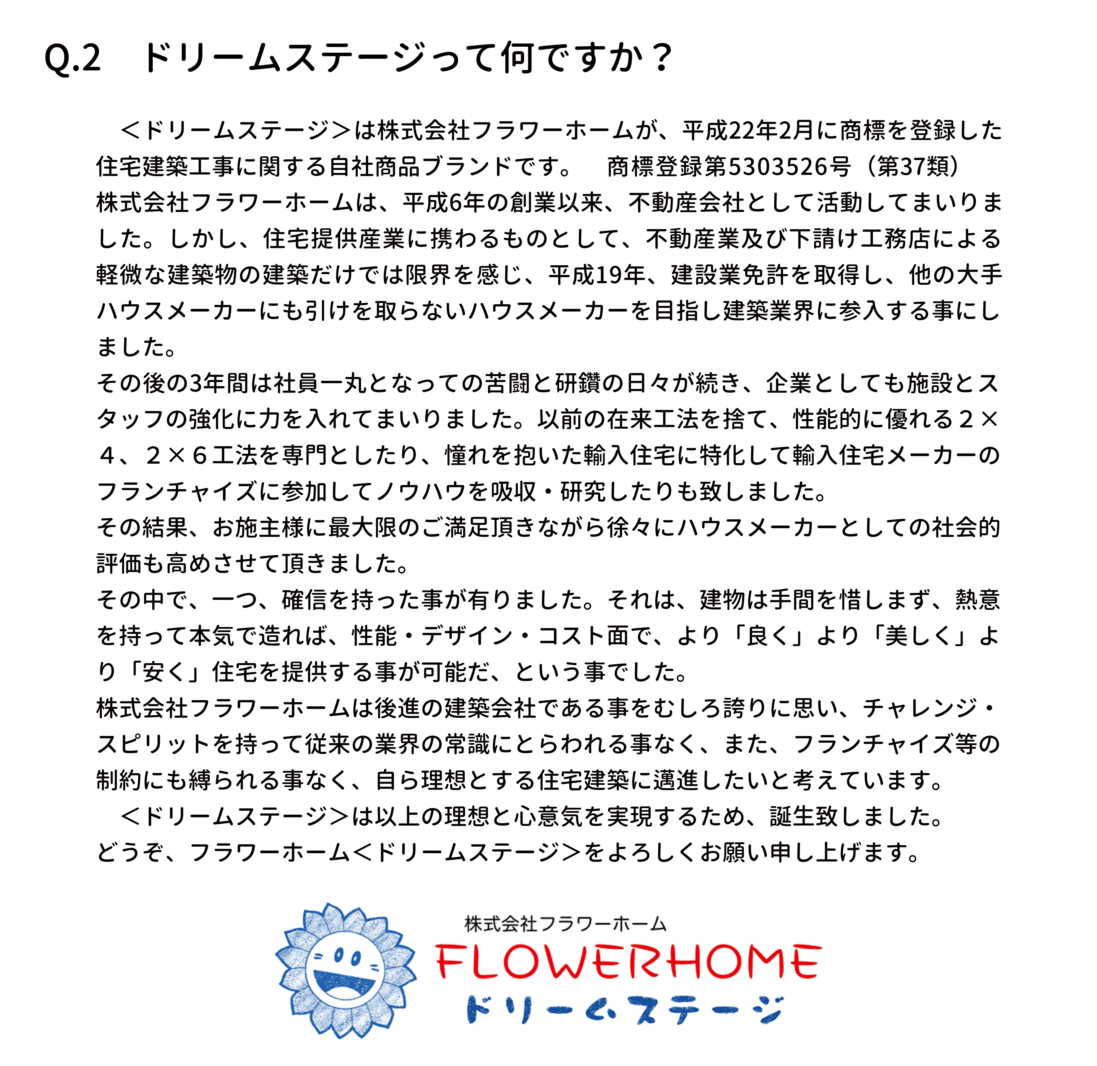 　＜ドリームステージ＞は株式会社フラワーホームが、平成22年2月に商標を登録した
住宅建築工事に関する自社商品ブランドです。　商標登録第5303526号（第37類）
株式会社フラワーホームは、平成6年の創業以来、不動産会社として活動してまいりま
した。しかし、住宅提供産業に携わるものとして、不動産業及び下請け工務店による
軽微な建築物の建築だけでは限界を感じ、平成19年、建設業免許を取得し、他の大手
ハウスメーカーにも引けを取らないハウスメーカーを目指し建築業界に参入する事にし
ました。
その後の3年間は社員一丸となっての苦闘と研鑽の日々が続き、企業としても施設とス
タッフの強化に力を入れてまいりました。以前の在来工法を捨て、性能的に優れる２×
４、２×６工法を専門としたり、憧れを抱いた輸入住宅に特化して輸入住宅メーカーの
フランチャイズに参加してノウハウを吸収・研究したりも致しました。
その結果、お施主様に最大限のご満足頂きながら徐々にハウスメーカーとしての社会的
評価も高めさせて頂きました。
その中で、一つ、確信を持った事が有りました。それは、建物は手間を惜しまず、熱意
を持って本気で造れば、性能・デザイン・コスト面で、より「良く」より「美しく」よ
り「安く」住宅を提供する事が可能だ、という事でした。　
株式会社フラワーホームは後進の建築会社である事をむしろ誇りに思い、チャレンジ・
スピリットを持って従来の業界の常識にとらわれる事なく、また、フランチャイズ等の
制約にも縛られる事なく、自ら理想とする住宅建築に邁進したいと考えています。
　＜ドリームステージ＞は以上の理想と心意気を実現するため、誕生致しました。
どうぞ、フラワーホーム＜ドリームステージ＞をよろしくお願い申し上げます。