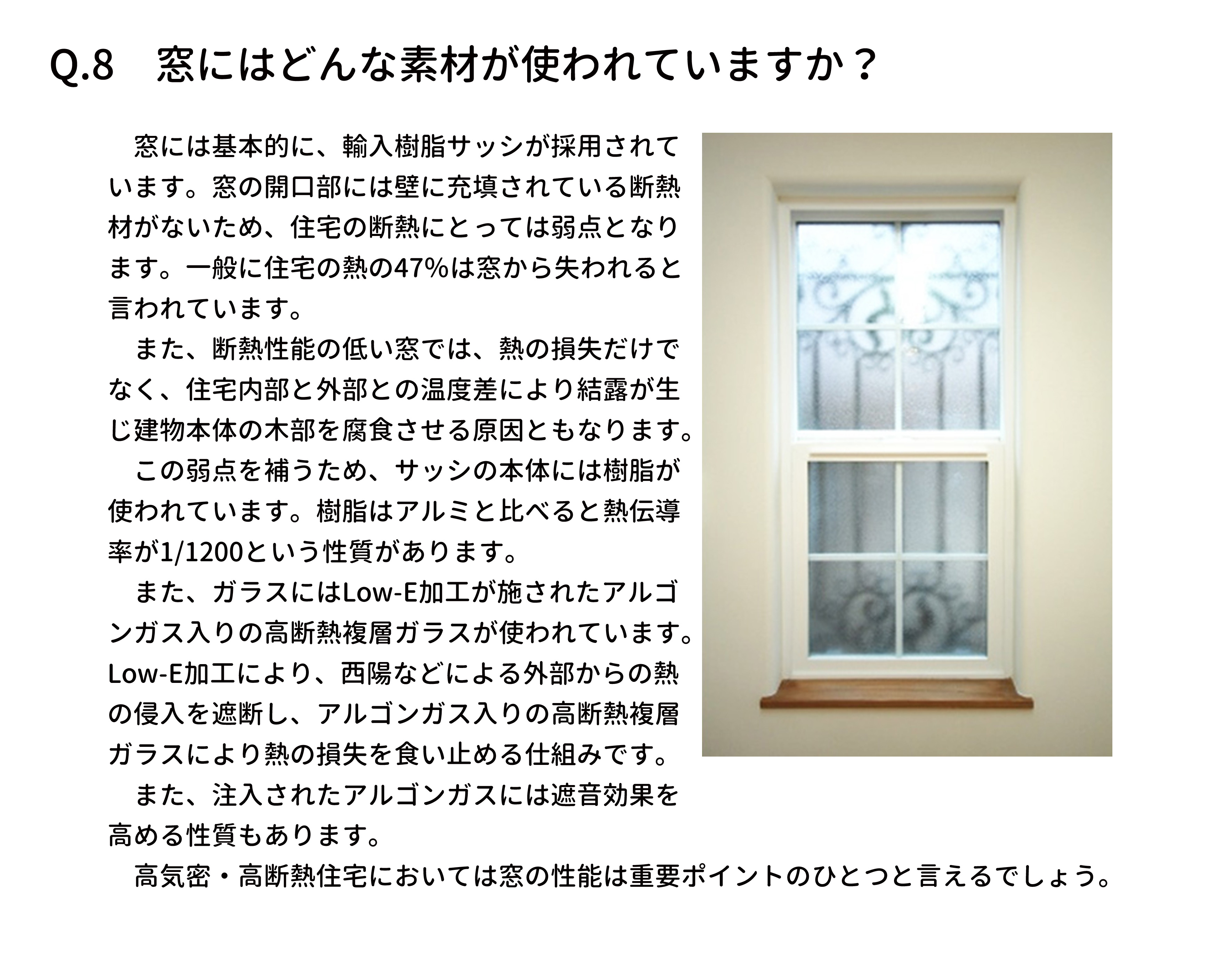 　窓には基本的に、輸入樹脂サッシが採用されて
います。窓の開口部には壁に充填されている断熱
材がないため、住宅の断熱にとっては弱点となり
ます。一般に住宅の熱の47％は窓から失われると
言われています。
　また、断熱性能の低い窓では、熱の損失だけで
なく、住宅内部と外部との温度差により結露が生
じ建物本体の木部を腐食させる原因ともなります。
　この弱点を補うため、サッシの本体には樹脂が
使われています。樹脂はアルミと比べると熱伝導
率が1/1200という性質があります。
　また、ガラスにはLow-E加工が施されたアルゴ
ンガス入りの高断熱複層ガラスが使われています。
Low-E加工により、西陽などによる外部からの熱
の侵入を遮断し、アルゴンガス入りの高断熱複層
ガラスにより熱の損失を食い止める仕組みです。
　また、注入されたアルゴンガスには遮音効果を
高める性質もあります。
　高気密・高断熱住宅においては窓の性能は重要ポイントのひとつと言えるでしょう。