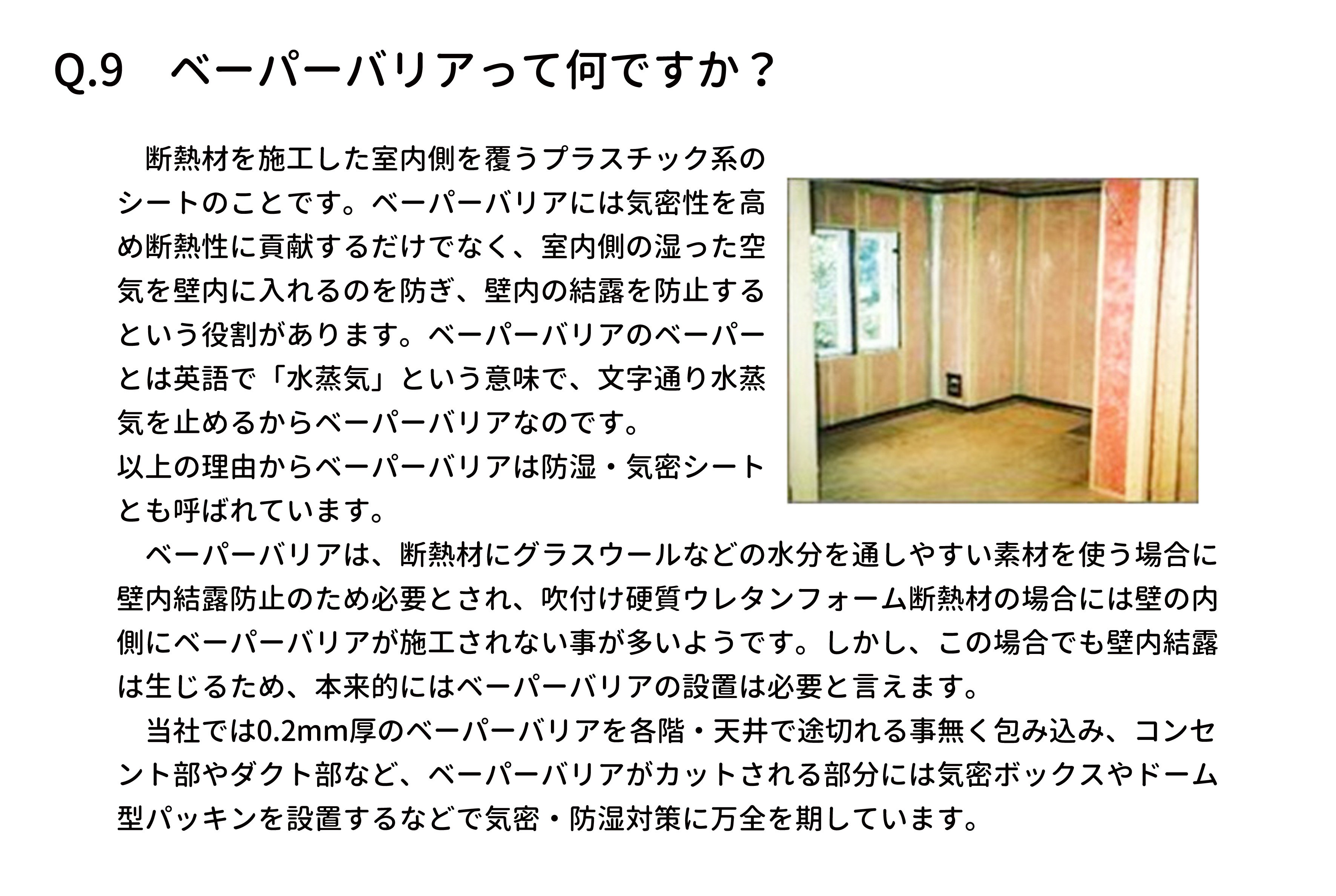 　断熱材を施工した室内側を覆うプラスチック系の
シートのことです。ベーパーバリアには気密性を高
め断熱性に貢献するだけでなく、室内側の湿った空
気を壁内に入れるのを防ぎ、壁内の結露を防止する
という役割があります。ベーパーバリアのベーパー
とは英語で「水蒸気」という意味で、文字通り水蒸
気を止めるからベーパーバリアなのです。
以上の理由からベーパーバリアは防湿・気密シート
とも呼ばれています。
　ベーパーバリアは、断熱材にグラスウールなどの水分を通しやすい素材を使う場合に
壁内結露防止のため必要とされ、吹付け硬質ウレタンフォーム断熱材の場合には壁の内
側にベーパーバリアが施工されない事が多いようです。しかし、この場合でも壁内結露
は生じるため、本来的にはベーパーバリアの設置は必要と言えます。
　当社では0.2mm厚のベーパーバリアを各階・天井で途切れる事無く包み込み、コンセ
ント部やダクト部など、ベーパーバリアがカットされる部分には気密ボックスやドーム
型パッキンを設置するなどで気密・防湿対策に万全を期しています。
