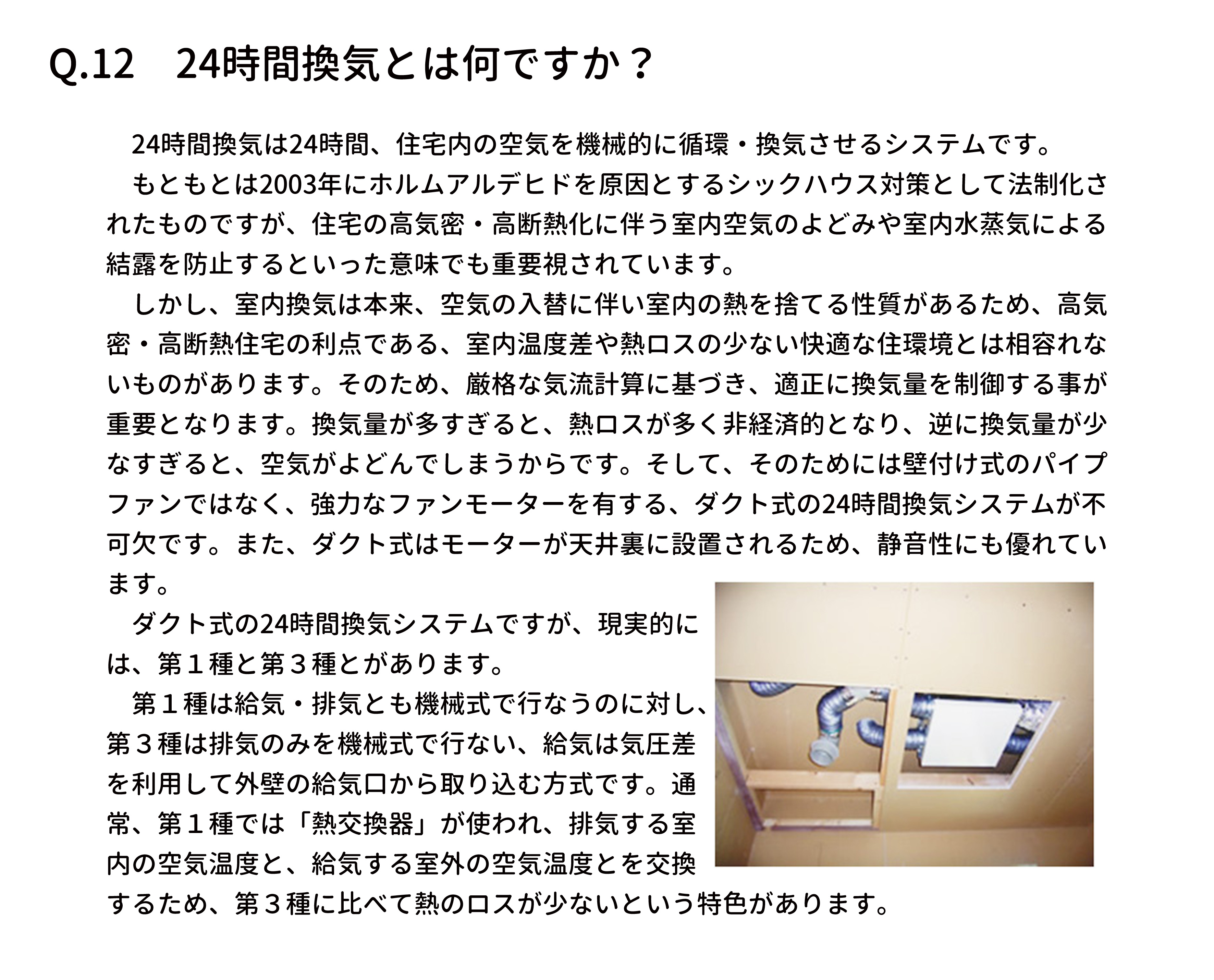 　24時間換気は24時間、住宅内の空気を機械的に循環・換気させるシステムです。
　もともとは2003年にホルムアルデヒドを原因とするシックハウス対策として法制化さ
れたものですが、住宅の高気密・高断熱化に伴う室内空気のよどみや室内水蒸気による
結露を防止するといった意味でも重要視されています。
　しかし、室内換気は本来、空気の入替に伴い室内の熱を捨てる性質があるため、高気
密・高断熱住宅の利点である、室内温度差や熱ロスの少ない快適な住環境とは相容れな
いものがあります。そのため、厳格な気流計算に基づき、適正に換気量を制御する事が
重要となります。換気量が多すぎると、熱ロスが多く非経済的となり、逆に換気量が少
なすぎると、空気がよどんでしまうからです。そして、そのためには壁付け式のパイプ
ファンではなく、強力なファンモーターを有する、ダクト式の24時間換気システムが不
可欠です。また、ダクト式はモーターが天井裏に設置されるため、静音性にも優れてい
ます。
　ダクト式の24時間換気システムですが、現実的に
は、第１種と第３種とがあります。
　第１種は給気・排気とも機械式で行なうのに対し、
第３種は排気のみを機械式で行ない、給気は気圧差
を利用して外壁の給気口から取り込む方式です。通
常、第１種では「熱交換器」が使われ、排気する室
内の空気温度と、給気する室外の空気温度とを交換
するため、第３種に比べて熱のロスが少ないという特色があります。
