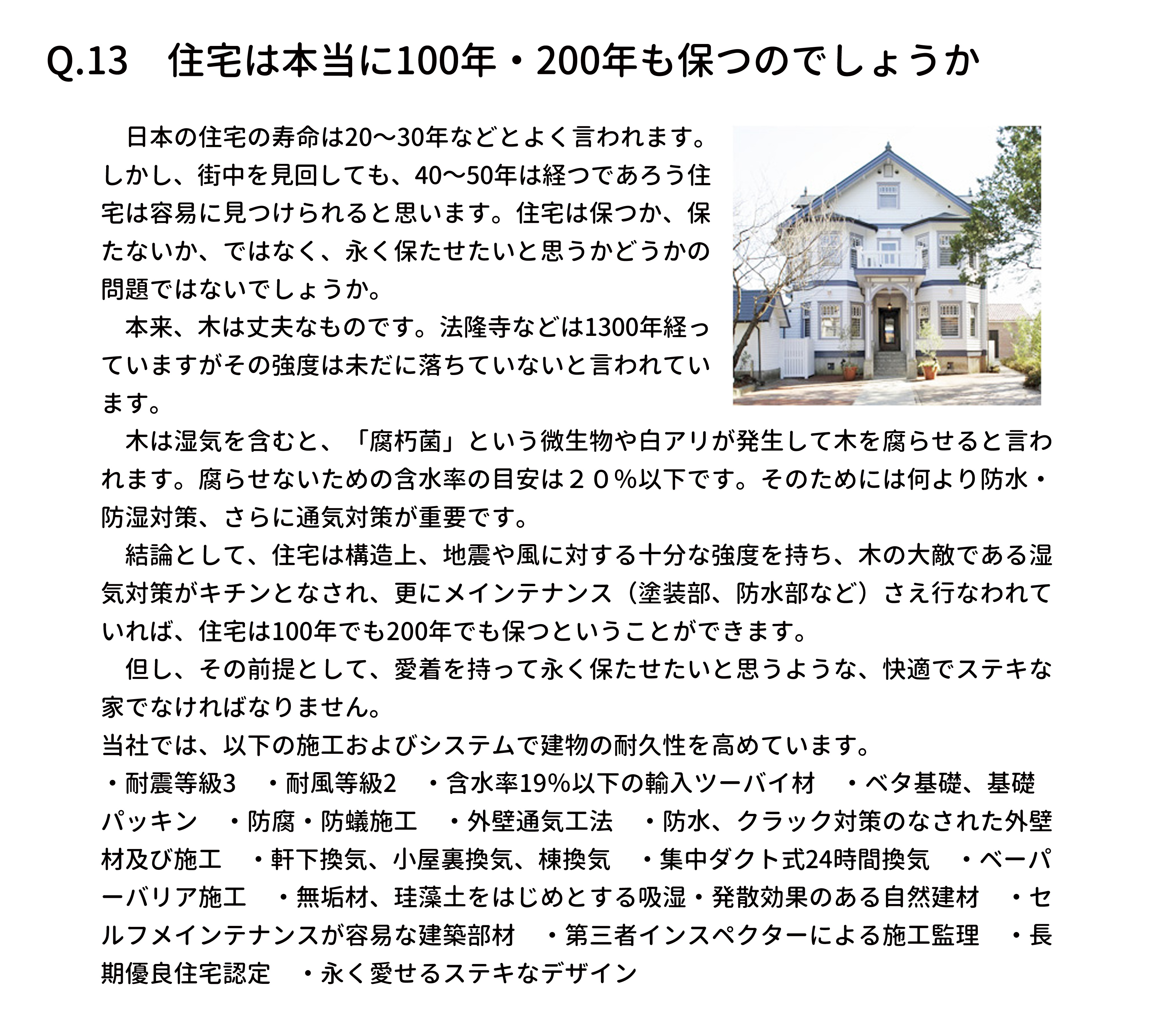 　日本の住宅の寿命は20〜30年などとよく言われます。
しかし、街中を見回しても、40～50年は経つであろう住
宅は容易に見つけられると思います。住宅は保つか、保
たないか、ではなく、永く保たせたいと思うかどうかの
問題ではないでしょうか。
　本来、木は丈夫なものです。法隆寺などは1300年経っ
ていますがその強度は未だに落ちていないと言われてい
ます。
　木は湿気を含むと、「腐朽菌」という微生物や白アリが発生して木を腐らせると言わ
れます。腐らせないための含水率の目安は２０％以下です。そのためには何より防水・
防湿対策、さらに通気対策が重要です。
　結論として、住宅は構造上、地震や風に対する十分な強度を持ち、木の大敵である湿
気対策がキチンとなされ、更にメインテナンス（塗装部、防水部など）さえ行なわれて
いれば、住宅は100年でも200年でも保つということができます。
　但し、その前提として、愛着を持って永く保たせたいと思うような、快適でステキな
家でなければなりません。
当社では、以下の施工およびシステムで建物の耐久性を高めています。
・耐震等級3　・耐風等級2　・含水率19％以下の輸入ツーバイ材　・ベタ基礎、基礎
パッキン　・防腐・防蟻施工　・外壁通気工法　・防水、クラック対策のなされた外壁
材及び施工　・軒下換気、小屋裏換気、棟換気　・集中ダクト式24時間換気　・ベーパ
ーバリア施工　・無垢材、珪藻土をはじめとする吸湿・発散効果のある自然建材　・セ
ルフメインテナンスが容易な建築部材　・第三者インスペクターによる施工監理　・長
期優良住宅認定　・永く愛せるステキなデザイン