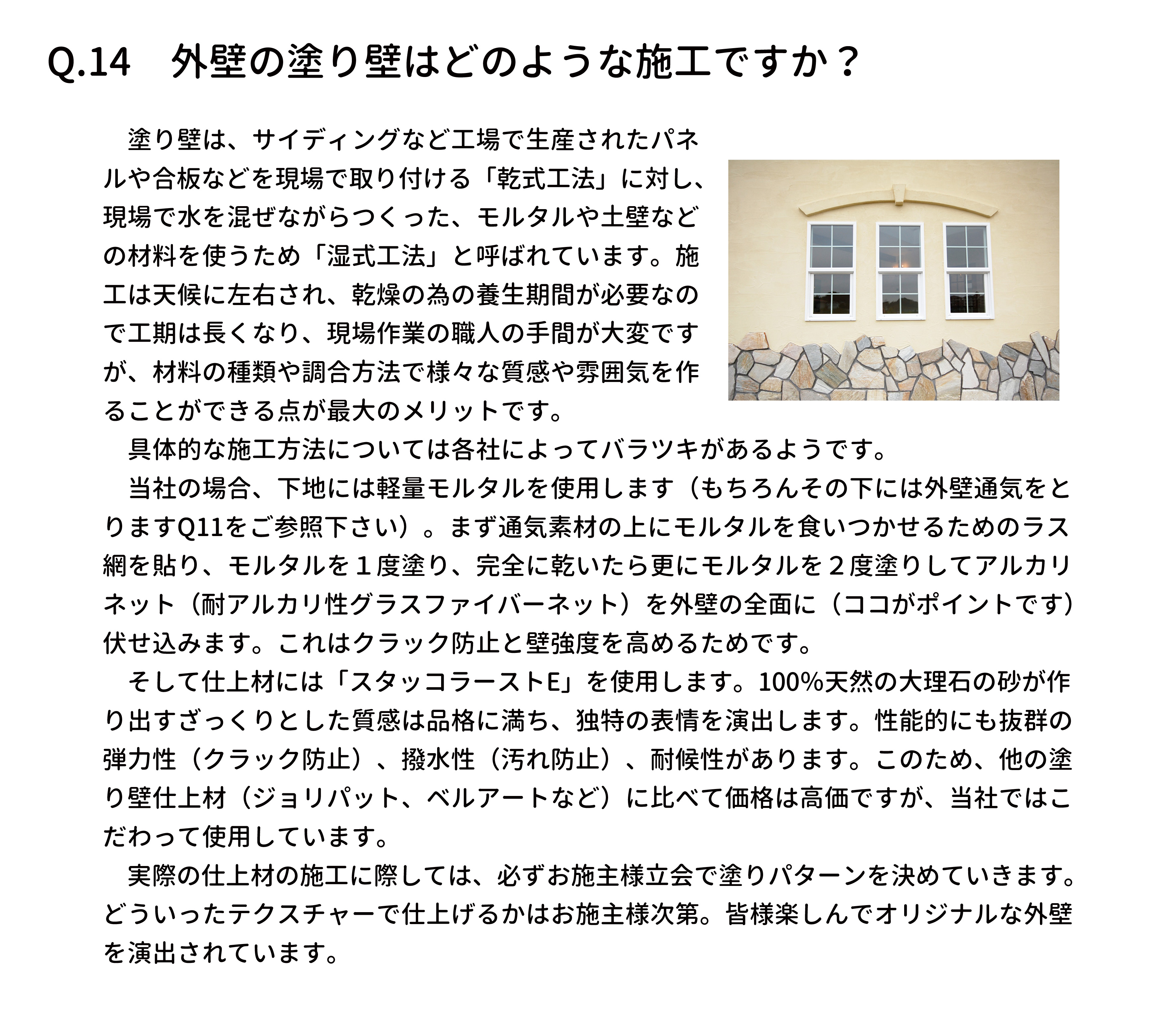 　塗り壁は、サイディングなど工場で生産されたパネ
ルや合板などを現場で取り付ける「乾式工法」に対し、
現場で水を混ぜながらつくった、モルタルや土壁など
の材料を使うため「湿式工法」と呼ばれています。施
工は天候に左右され、乾燥の為の養生期間が必要なの
で工期は長くなり、現場作業の職人の手間が大変です
が、材料の種類や調合方法で様々な質感や雰囲気を作
ることができる点が最大のメリットです。
　具体的な施工方法については各社によってバラツキがあるようです。
　当社の場合、下地には軽量モルタルを使用します（もちろんその下には外壁通気をと
りますQ11をご参照下さい）。まず通気素材の上にモルタルを食いつかせるためのラス
網を貼り、モルタルを１度塗り、完全に乾いたら更にモルタルを２度塗りしてアルカリ
ネット（耐アルカリ性グラスファイバーネット）を外壁の全面に（ココがポイントです）
伏せ込みます。これはクラック防止と壁強度を高めるためです。
　そして仕上材には「スタッコラーストE」を使用します。100％天然の大理石の砂が作
り出すざっくりとした質感は品格に満ち、独特の表情を演出します。性能的にも抜群の
弾力性（クラック防止）、撥水性（汚れ防止）、耐候性があります。このため、他の塗
り壁仕上材（ジョリパット、ベルアートなど）に比べて価格は高価ですが、当社ではこ
だわって使用しています。
　実際の仕上材の施工に際しては、必ずお施主様立会で塗りパターンを決めていきます。
どういったテクスチャーで仕上げるかはお施主様次第。皆様楽しんでオリジナルな外壁
を演出されています。
