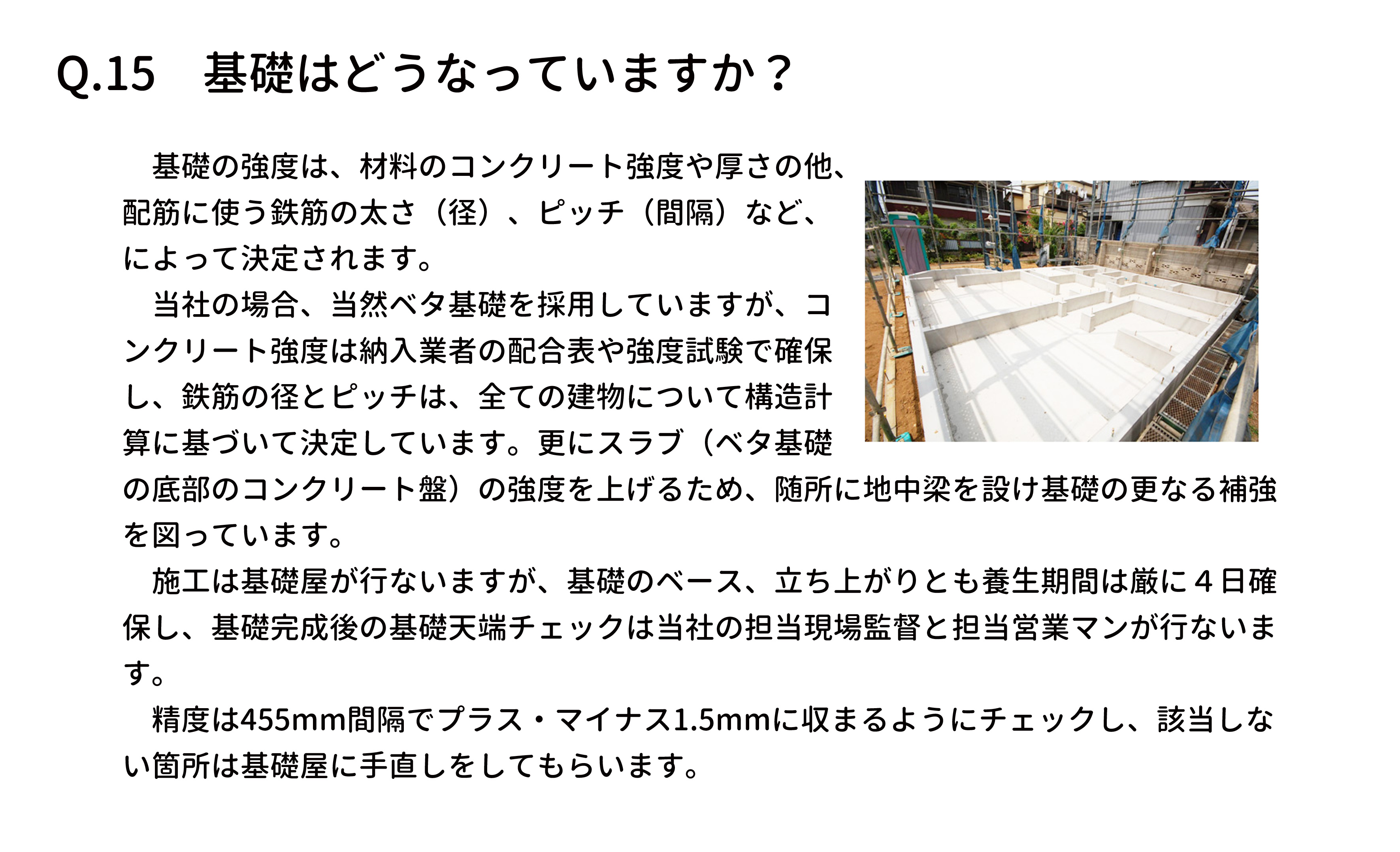 　基礎の強度は、材料のコンクリート強度や厚さの他、
配筋に使う鉄筋の太さ（径）、ピッチ（間隔）など、
によって決定されます。
　当社の場合、当然ベタ基礎を採用していますが、コ
ンクリート強度は納入業者の配合表や強度試験で確保
し、鉄筋の径とピッチは、全ての建物について構造計
算に基づいて決定しています。更にスラブ（ベタ基礎
の底部のコンクリート盤）の強度を上げるため、随所に地中梁を設け基礎の更なる補強
を図っています。
　施工は基礎屋が行ないますが、基礎のベース、立ち上がりとも養生期間は厳に４日確
保し、基礎完成後の基礎天端チェックは当社の担当現場監督と担当営業マンが行ないま
す。
　精度は455mm間隔でプラス・マイナス1.5mmに収まるようにチェックし、該当しな
い箇所は基礎屋に手直しをしてもらいます。