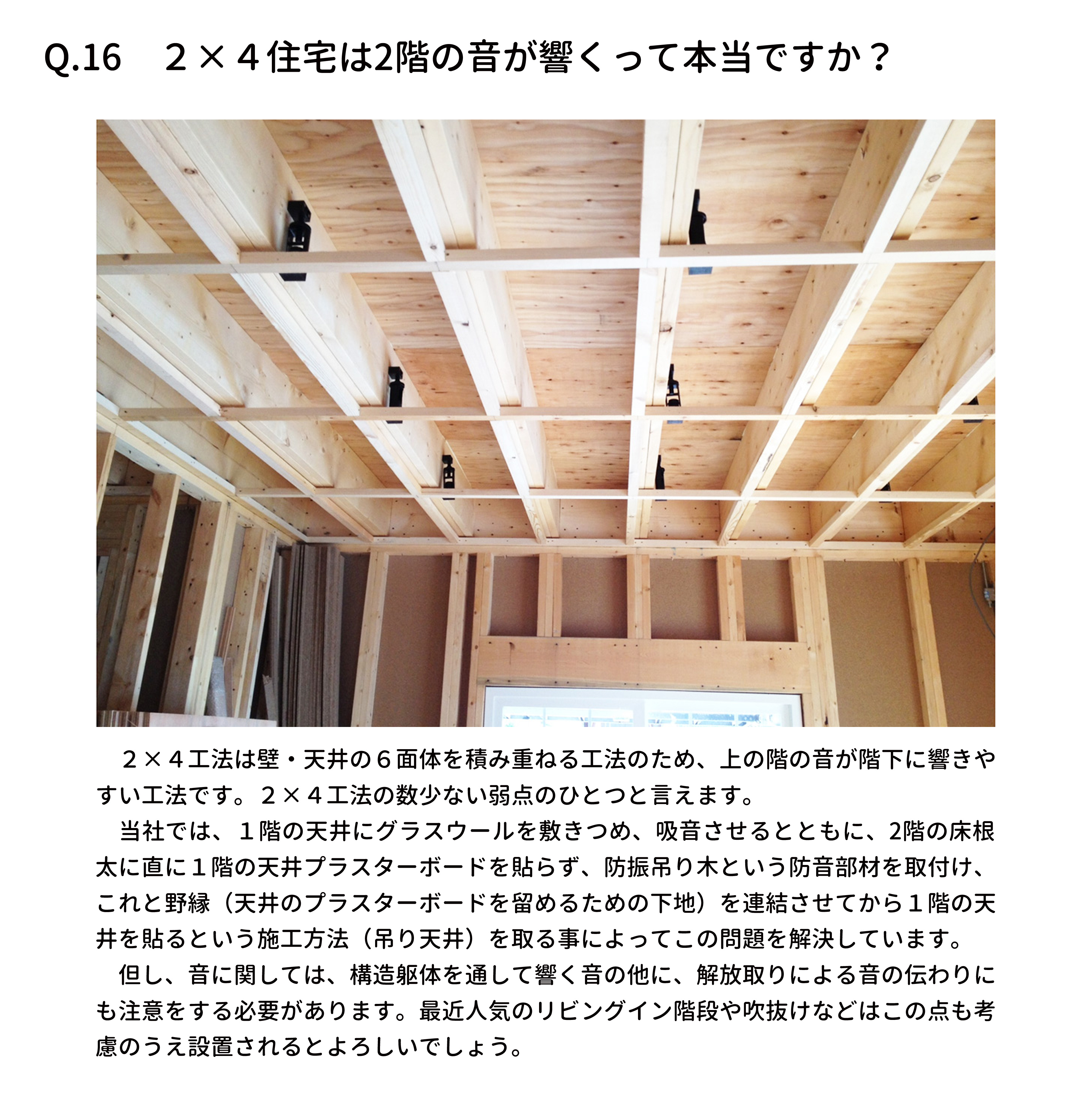 　２×４工法は壁・天井の６面体を積み重ねる工法のため、上の階の音が階下に響きや
すい工法です。２×４工法の数少ない弱点のひとつと言えます。
　当社では、１階の天井にグラスウールを敷きつめ、吸音させるとともに、2階の床根
太に直に１階の天井プラスターボードを貼らず、防振吊り木という防音部材を取付け、
これと野縁（天井のプラスターボードを留めるための下地）を連結させてから１階の天
井を貼るという施工方法（吊り天井）を取る事によってこの問題を解決しています。
　但し、音に関しては、構造躯体を通して響く音の他に、解放取りによる音の伝わりに
も注意をする必要があります。最近人気のリビングイン階段や吹抜けなどはこの点も考
慮のうえ設置されるとよろしいでしょう。