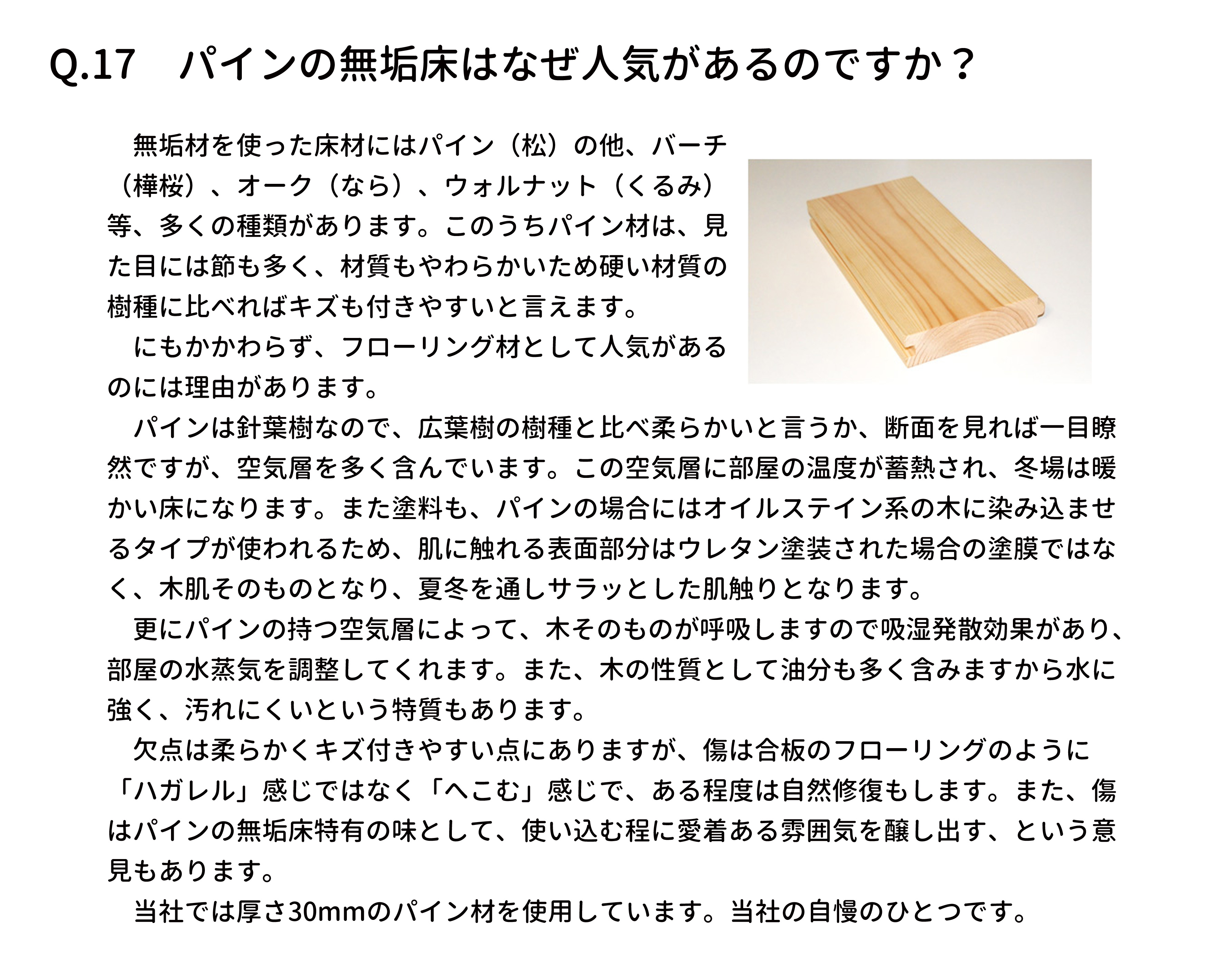 　無垢材を使った床材にはパイン（松）の他、バーチ
（樺桜）、オーク（なら）、ウォルナット（くるみ）
等、多くの種類があります。このうちパイン材は、見
た目には節も多く、材質もやわらかいため硬い材質の
樹種に比べればキズも付きやすいと言えます。
　にもかかわらず、フローリング材として人気がある
のには理由があります。
　パインは針葉樹なので、広葉樹の樹種と比べ柔らかいと言うか、断面を見れば一目瞭
然ですが、空気層を多く含んでいます。この空気層に部屋の温度が蓄熱され、冬場は暖
かい床になります。また塗料も、パインの場合にはオイルステイン系の木に染み込ませ
るタイプが使われるため、肌に触れる表面部分はウレタン塗装された場合の塗膜ではな
く、木肌そのものとなり、夏冬を通しサラッとした肌触りとなります。
　更にパインの持つ空気層によって、木そのものが呼吸しますので吸湿発散効果があり、
部屋の水蒸気を調整してくれます。また、木の性質として油分も多く含みますから水に
強く、汚れにくいという特質もあります。
　欠点は柔らかくキズ付きやすい点にありますが、傷は合板のフローリングのように
「ハガレル」感じではなく「へこむ」感じで、ある程度は自然修復もします。また、傷
はパインの無垢床特有の味として、使い込む程に愛着ある雰囲気を醸し出す、という意
見もあります。
　当社では厚さ30mmのパイン材を使用しています。当社の自慢のひとつです。