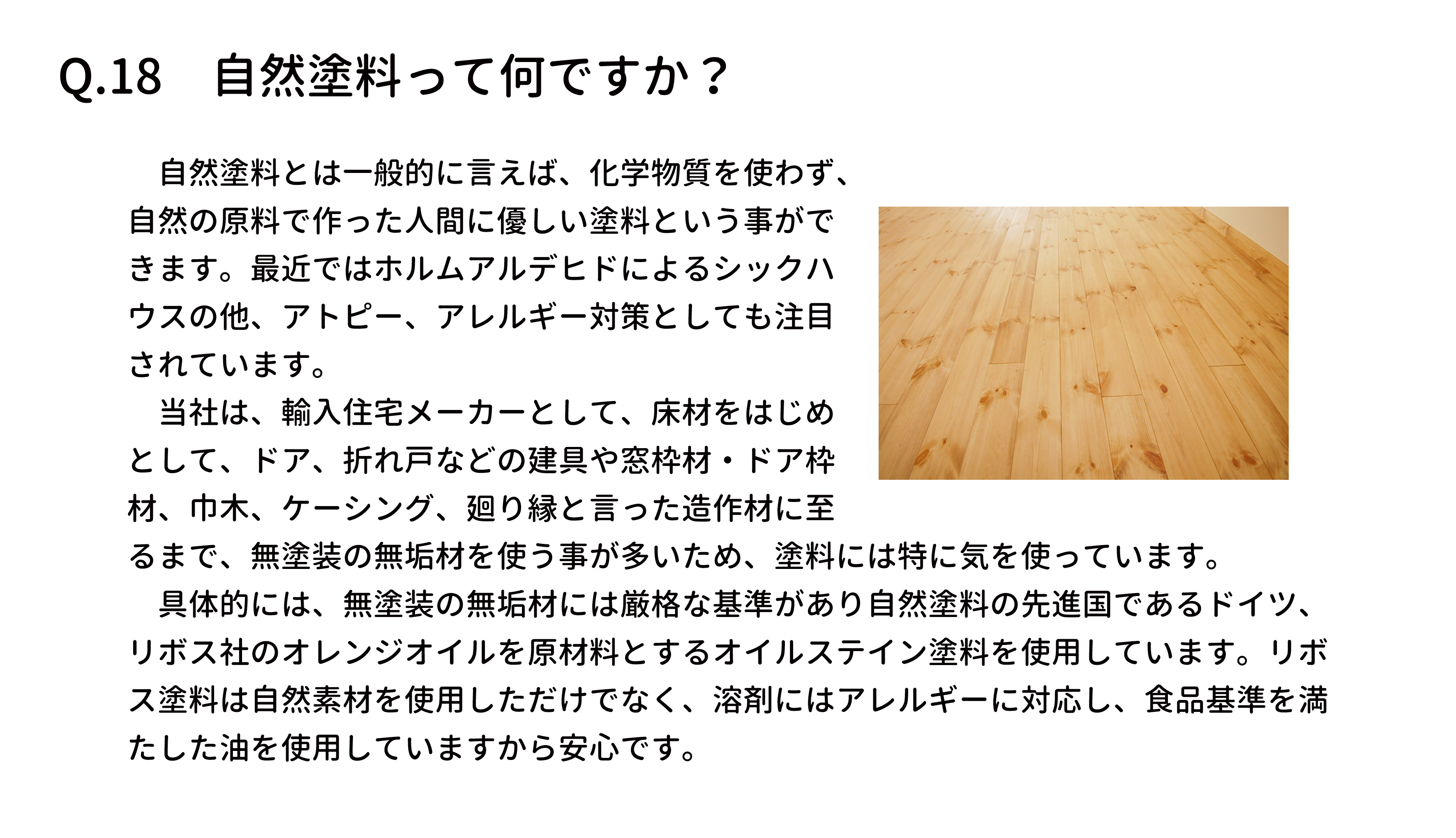 　自然塗料とは一般的に言えば、化学物質を使わず、
自然の原料で作った人間に優しい塗料という事がで
きます。最近ではホルムアルデヒドによるシックハ
ウスの他、アトピー、アレルギー対策としても注目
されています。
　当社は、輸入住宅メーカーとして、床材をはじめ
として、ドア、折れ戸などの建具や窓枠材・ドア枠
材、巾木、ケーシング、廻り縁と言った造作材に至
るまで、無塗装の無垢材を使う事が多いため、塗料には特に気を使っています。
　具体的には、無塗装の無垢材には厳格な基準があり自然塗料の先進国であるドイツ、
リボス社のオレンジオイルを原材料とするオイルステイン塗料を使用しています。リボ
ス塗料は自然素材を使用しただけでなく、溶剤にはアレルギーに対応し、食品基準を満
たした油を使用していますから安心です。