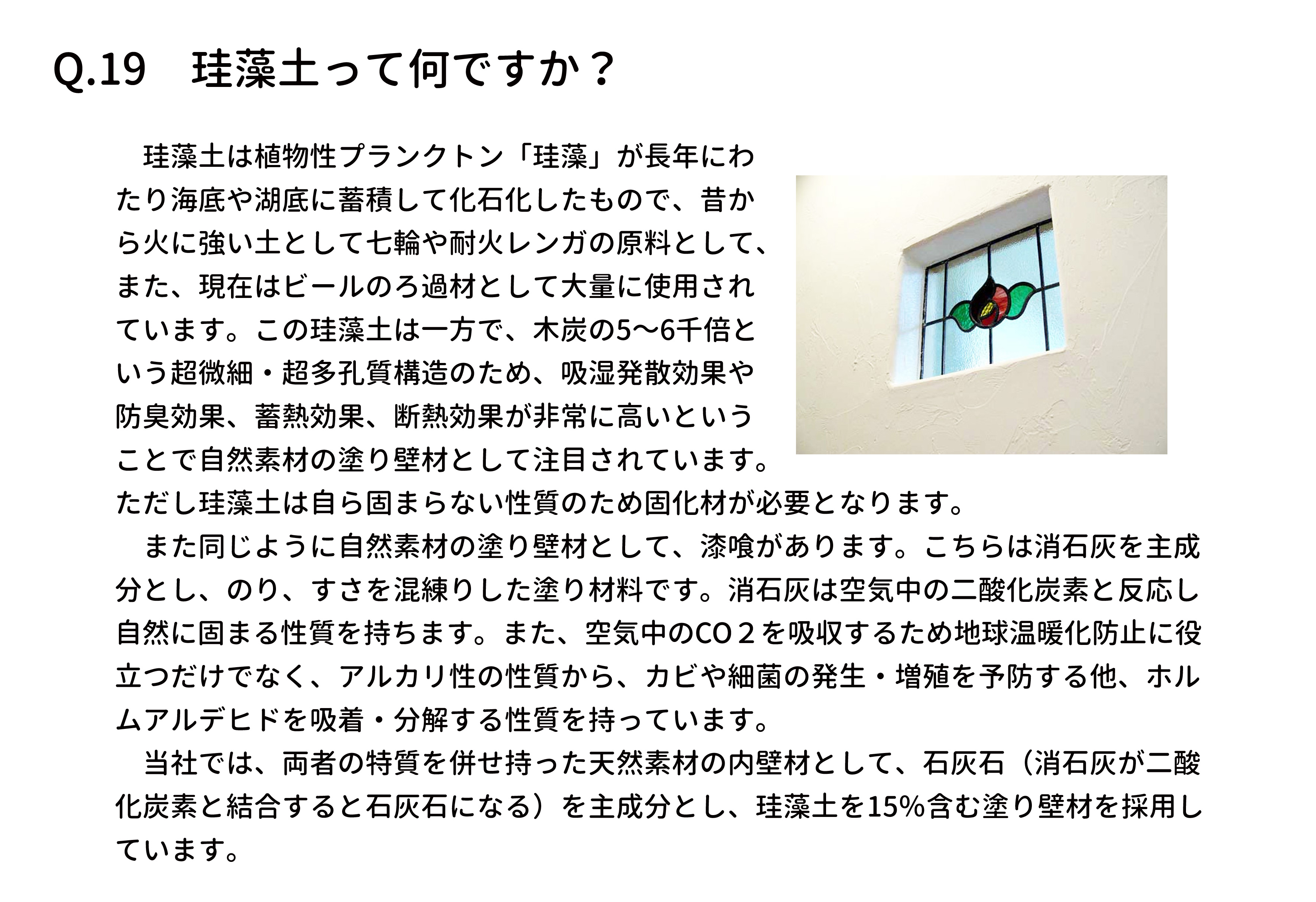 　珪藻土は植物性プランクトン「珪藻」が長年にわ
たり海底や湖底に蓄積して化石化したもので、昔か
ら火に強い土として七輪や耐火レンガの原料として、
また、現在はビールのろ過材として大量に使用され
ています。この珪藻土は一方で、木炭の5～6千倍と
いう超微細・超多孔質構造のため、吸湿発散効果や
防臭効果、蓄熱効果、断熱効果が非常に高いという
ことで自然素材の塗り壁材として注目されています。
ただし珪藻土は自ら固まらない性質のため固化材が必要となります。
　また同じように自然素材の塗り壁材として、漆喰があります。こちらは消石灰を主成
分とし、のり、すさを混練りした塗り材料です。消石灰は空気中の二酸化炭素と反応し
自然に固まる性質を持ちます。また、空気中のCO２を吸収するため地球温暖化防止に役
立つだけでなく、アルカリ性の性質から、カビや細菌の発生・増殖を予防する他、ホル
ムアルデヒドを吸着・分解する性質を持っています。
　当社では、両者の特質を併せ持った天然素材の内壁材として、石灰石（消石灰が二酸
化炭素と結合すると石灰石になる）を主成分とし、珪藻土を15％含む塗り壁材を採用し
ています。