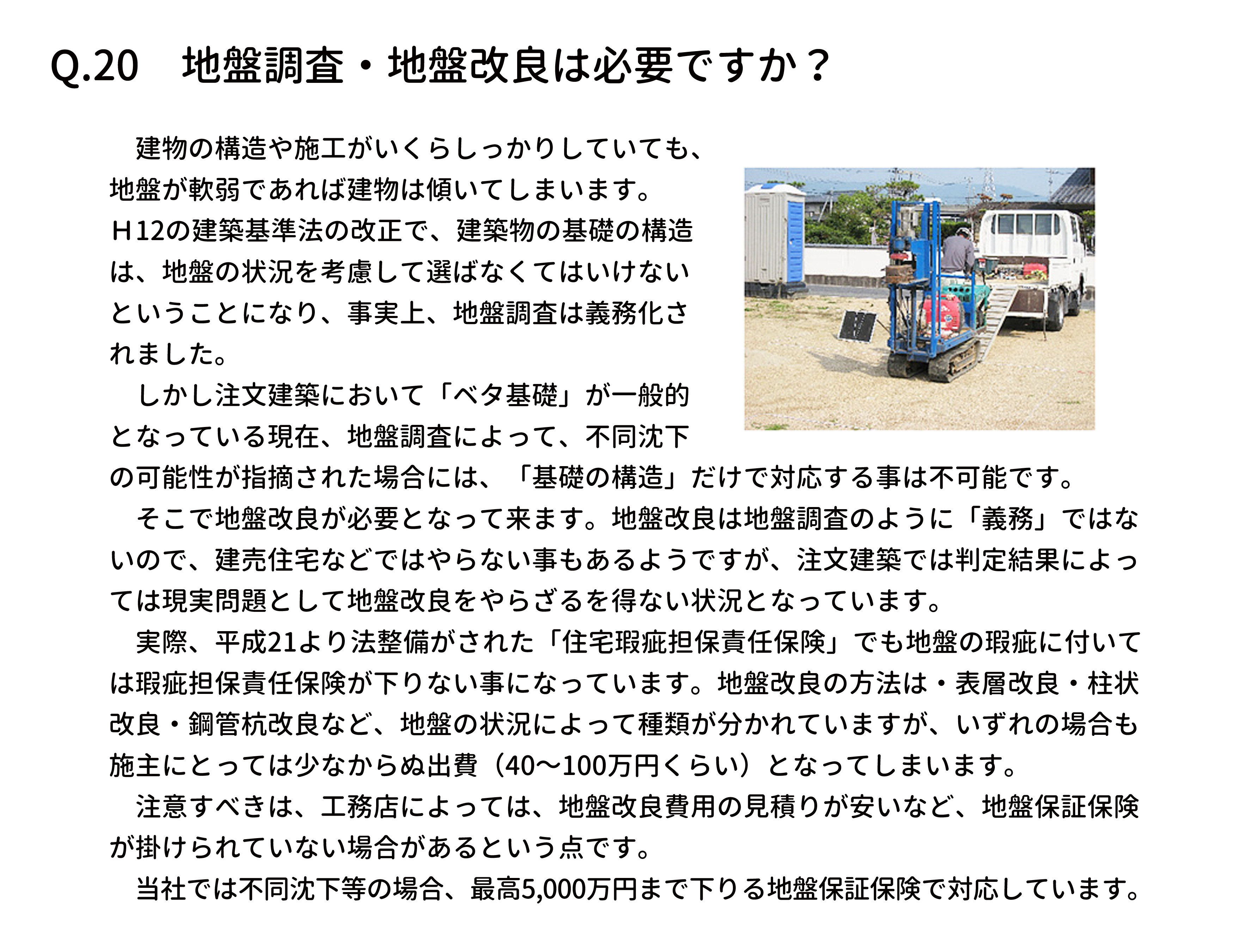 　建物の構造や施工がいくらしっかりしていても、
地盤が軟弱であれば建物は傾いてしまいます。
Ｈ12の建築基準法の改正で、建築物の基礎の構造
は、地盤の状況を考慮して選ばなくてはいけない
ということになり、事実上、地盤調査は義務化さ
れました。
　しかし注文建築において「ベタ基礎」が一般的
となっている現在、地盤調査によって、不同沈下
の可能性が指摘された場合には、「基礎の構造」だけで対応する事は不可能です。
　そこで地盤改良が必要となって来ます。地盤改良は地盤調査のように「義務」ではな
いので、建売住宅などではやらない事もあるようですが、注文建築では判定結果によっ
ては現実問題として地盤改良をやらざるを得ない状況となっています。
　実際、平成21より法整備がされた「住宅瑕疵担保責任保険」でも地盤の瑕疵に付いて
は瑕疵担保責任保険が下りない事になっています。地盤改良の方法は・表層改良・柱状
改良・鋼管杭改良など、地盤の状況によって種類が分かれていますが、いずれの場合も
施主にとっては少なからぬ出費（40～100万円くらい）となってしまいます。
　注意すべきは、工務店によっては、地盤改良費用の見積りが安いなど、地盤保証保険
が掛けられていない場合があるという点です。
　当社では不同沈下等の場合、最高5,000万円まで下りる地盤保証保険で対応しています。