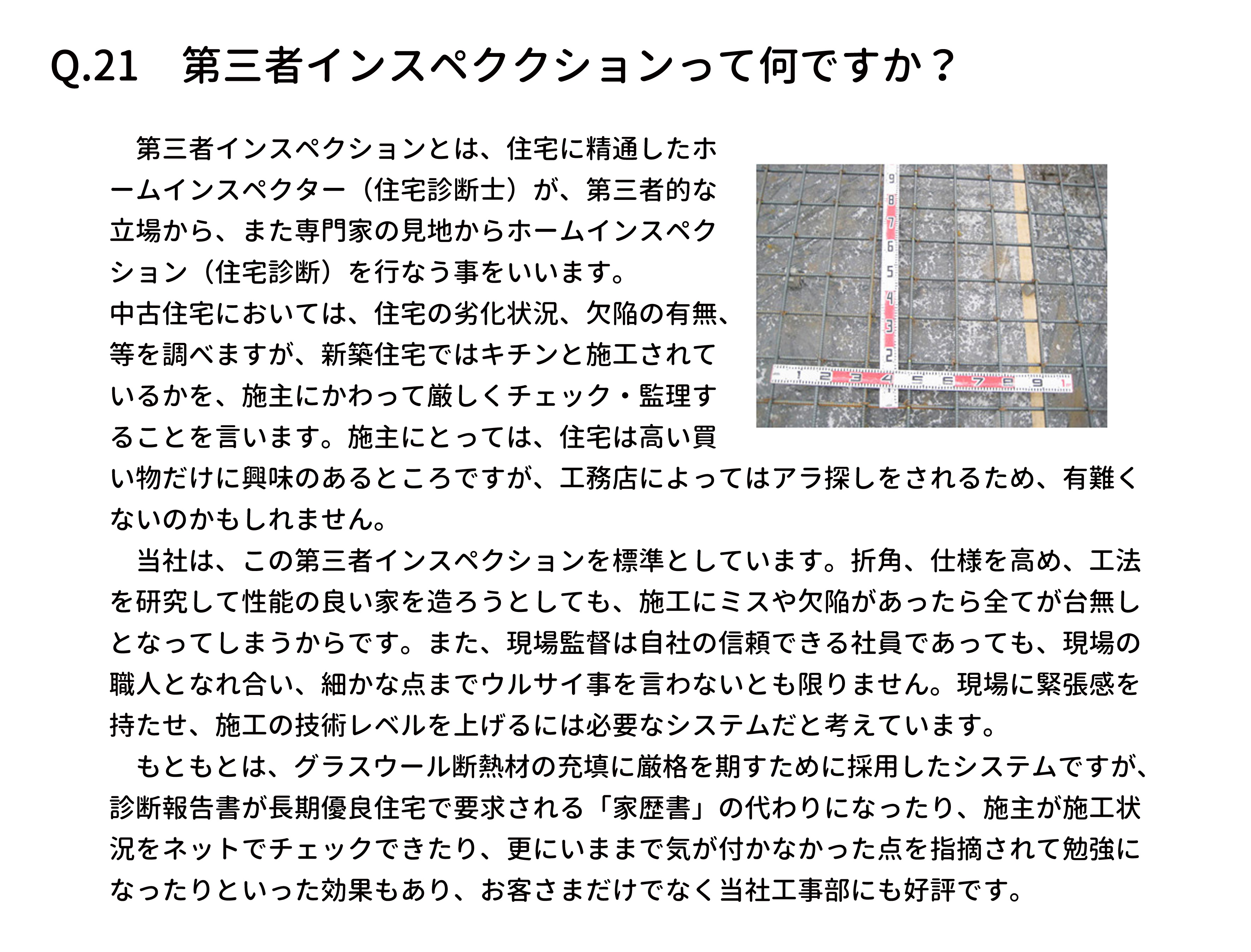 　第三者インスペクションとは、住宅に精通したホ
ームインスペクター（住宅診断士）が、第三者的な
立場から、また専門家の見地からホームインスペク
ション（住宅診断）を行なう事をいいます。
中古住宅においては、住宅の劣化状況、欠陥の有無、
等を調べますが、新築住宅ではキチンと施工されて
いるかを、施主にかわって厳しくチェック・監理す
ることを言います。施主にとっては、住宅は高い買
い物だけに興味のあるところですが、工務店によってはアラ探しをされるため、有難く
ないのかもしれません。
　当社は、この第三者インスペクションを標準としています。折角、仕様を高め、工法
を研究して性能の良い家を造ろうとしても、施工にミスや欠陥があったら全てが台無し
となってしまうからです。また、現場監督は自社の信頼できる社員であっても、現場の
職人となれ合い、細かな点までウルサイ事を言わないとも限りません。現場に緊張感を
持たせ、施工の技術レベルを上げるには必要なシステムだと考えています。
　もともとは、グラスウール断熱材の充填に厳格を期すために採用したシステムですが、
診断報告書が長期優良住宅で要求される「家歴書」の代わりになったり、施主が施工状
況をネットでチェックできたり、更にいままで気が付かなかった点を指摘されて勉強に
なったりといった効果もあり、お客さまだけでなく当社工事部にも好評です。