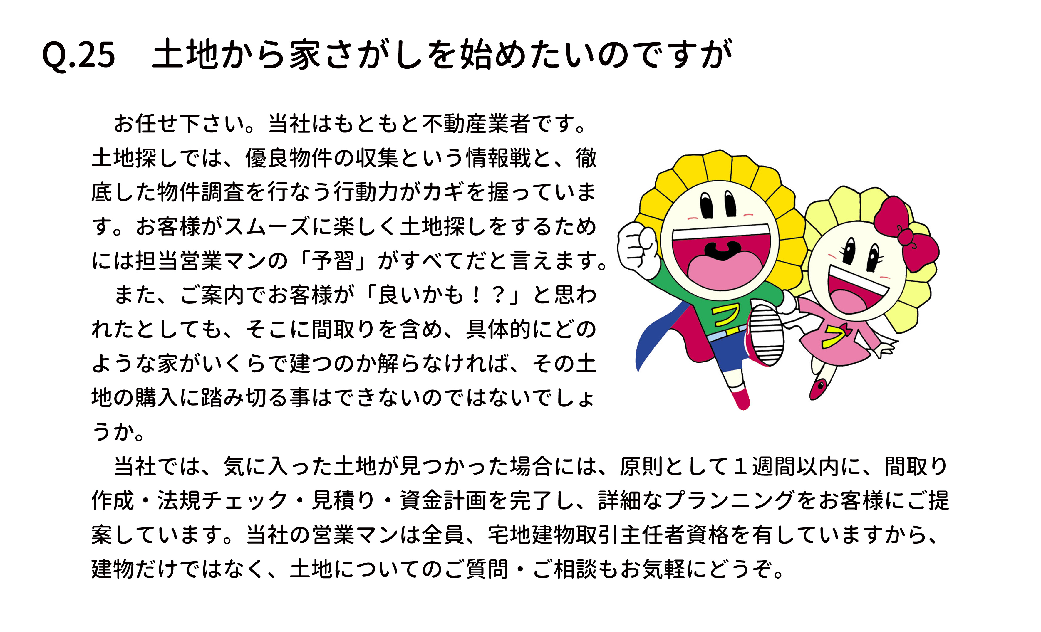 　お任せ下さい。当社はもともと不動産業者です。
土地探しでは、優良物件の収集という情報戦と、徹
底した物件調査を行なう行動力がカギを握っていま
す。お客様がスムーズに楽しく土地探しをするため
には担当営業マンの「予習」がすべてだと言えます。
　また、ご案内でお客様が「良いかも！？」と思わ
れたとしても、そこに間取りを含め、具体的にどの
ような家がいくらで建つのか解らなければ、その土
地の購入に踏み切る事はできないのではないでしょ
うか。
　当社では、気に入った土地が見つかった場合には、原則として１週間以内に、間取り
作成・法規チェック・見積り・資金計画を完了し、詳細なプランニングをお客様にご提
案しています。当社の営業マンは全員、宅地建物取引主任者資格を有していますから、
建物だけではなく、土地についてのご質問・ご相談もお気軽にどうぞ。