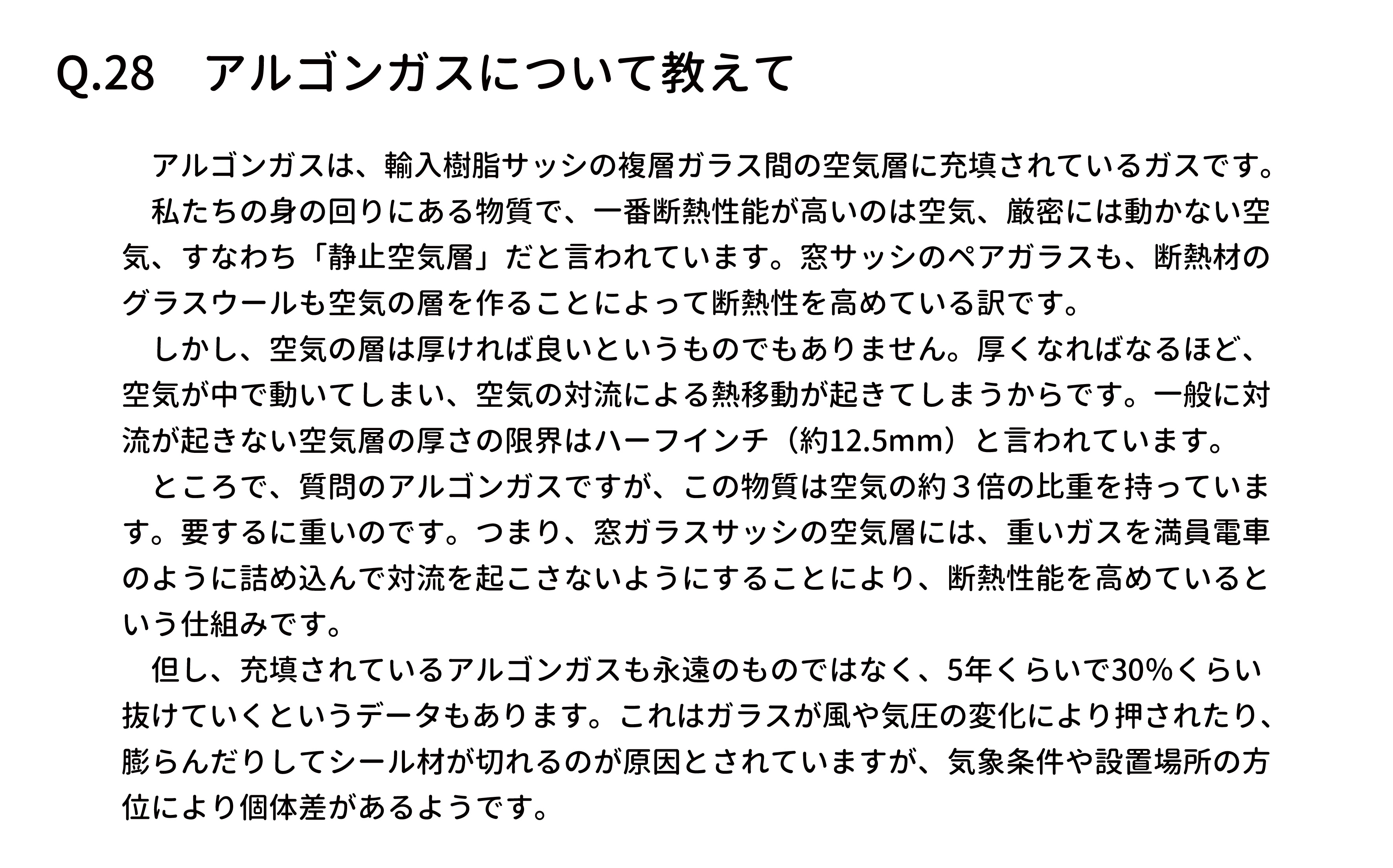 　アルゴンガスは、輸入樹脂サッシの複層ガラス間の空気層に充填されているガスです。
　私たちの身の回りにある物質で、一番断熱性能が高いのは空気、厳密には動かない空
気、すなわち「静止空気層」だと言われています。窓サッシのペアガラスも、断熱材の
グラスウールも空気の層を作ることによって断熱性を高めている訳です。
　しかし、空気の層は厚ければ良いというものでもありません。厚くなればなるほど、
空気が中で動いてしまい、空気の対流による熱移動が起きてしまうからです。一般に対
流が起きない空気層の厚さの限界はハーフインチ（約12.5mm）と言われています。
　ところで、質問のアルゴンガスですが、この物質は空気の約３倍の比重を持っていま
す。要するに重いのです。つまり、窓ガラスサッシの空気層には、重いガスを満員電車
のように詰め込んで対流を起こさないようにすることにより、断熱性能を高めていると
いう仕組みです。
　但し、充填されているアルゴンガスも永遠のものではなく、5年くらいで30％くらい
抜けていくというデータもあります。これはガラスが風や気圧の変化により押されたり、
膨らんだりしてシール材が切れるのが原因とされていますが、気象条件や設置場所の方
位により個体差があるようです。
