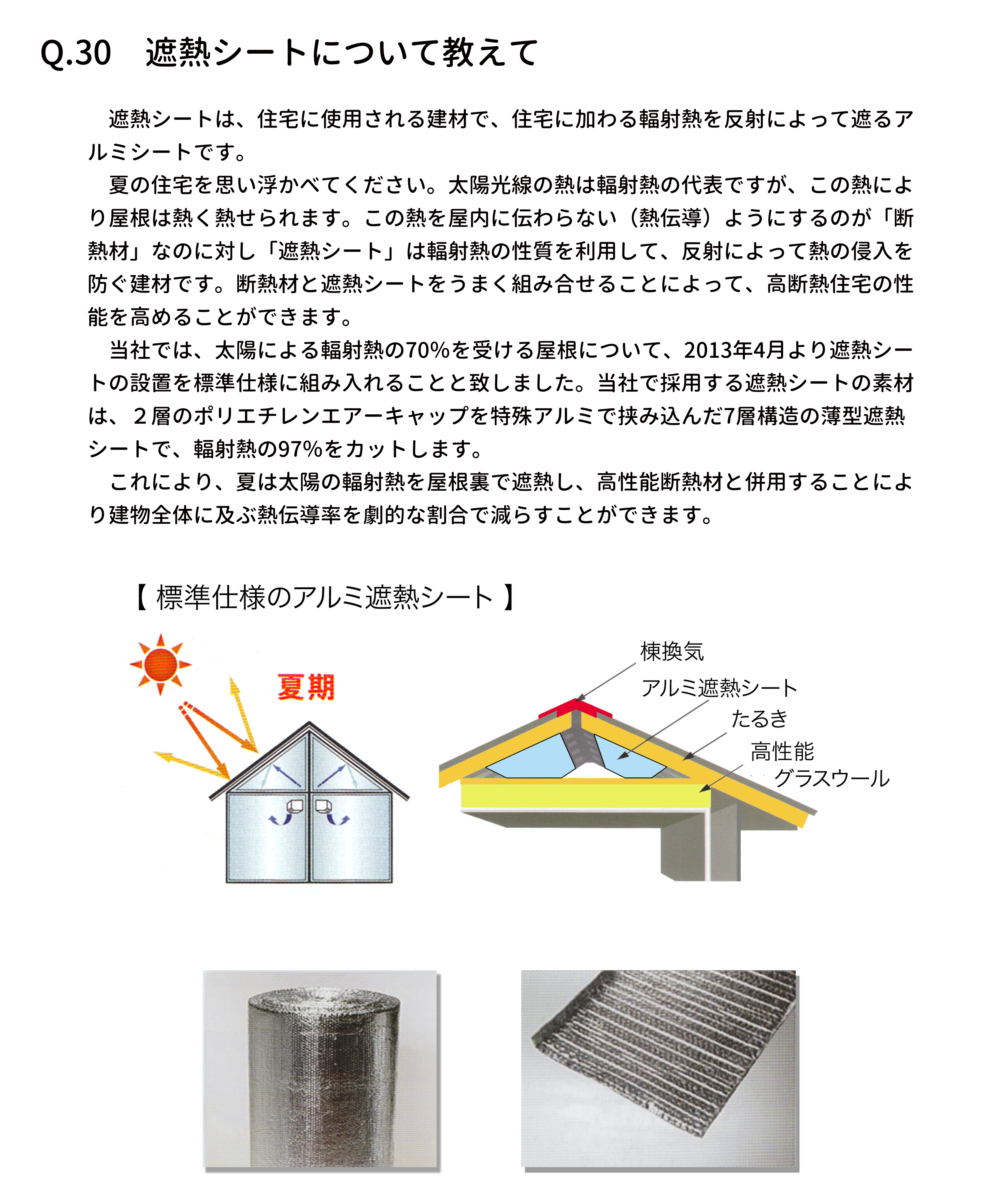 　遮熱シートは、住宅に使用される建材で、住宅に加わる輻射熱を反射によって遮るア
ルミシートです。
　夏の住宅を思い浮かべてください。太陽光線の熱は輻射熱の代表ですが、この熱によ
り屋根は熱く熱せられます。この熱を屋内に伝わらない（熱伝導）ようにするのが「断
熱材」なのに対し「遮熱シート」は輻射熱の性質を利用して、反射によって熱の侵入を
防ぐ建材です。断熱材と遮熱シートをうまく組み合せることによって、高断熱住宅の性
能を高めることができます。
　当社では、太陽による輻射熱の70％を受ける屋根について、2013年4月より遮熱シー
トの設置を標準仕様に組み入れることと致しました。当社で採用する遮熱シートの素材
は、２層のポリエチレンエアーキャップを特殊アルミで挟み込んだ7層構造の薄型遮熱
シートで、輻射熱の97％をカットします。
　これにより、夏は太陽の輻射熱を屋根裏で遮熱し、高性能断熱材と併用することによ
り建物全体に及ぶ熱伝導率を劇的な割合で減らすことができます。